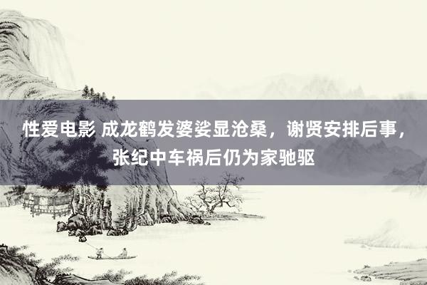 性爱电影 成龙鹤发婆娑显沧桑，谢贤安排后事，张纪中车祸后仍为家驰驱