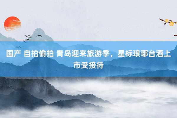 国产 自拍偷拍 青岛迎来旅游季，星标琅琊台酒上市受接待